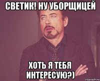 светик! ну уборщицей хоть я тебя интересую?)