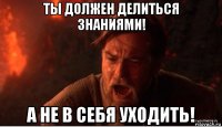 ты должен делиться знаниями! а не в себя уходить!