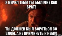 я верил тебе! ты был мне как брат! ты должен был бороться со злом, а не примкнуть к нему!