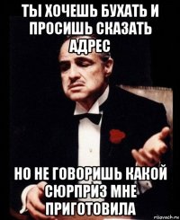 ты хочешь бухать и просишь сказать адрес но не говоришь какой сюрприз мне приготовила