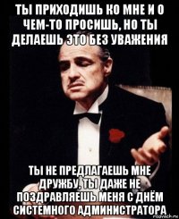 ты приходишь ко мне и о чем-то просишь, но ты делаешь это без уважения ты не предлагаешь мне дружбу, ты даже не поздравляешь меня с днём системного администратора