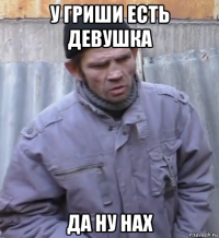 у гриши есть девушка да ну нах