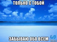 только с тобой забываю обо всем