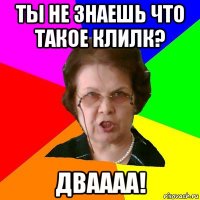 ты не знаешь что такое клилк? дваааа!