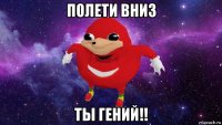 полети вниз ты гений!!