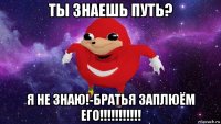 ты знаешь путь? я не знаю!-братья заплюём его!!!!!!!!!!!