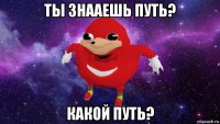 ты знааешь путь? какой путь?