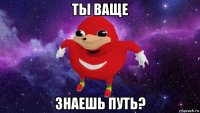 ты ваще знаешь путь?