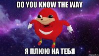 do you know the way я плюю на тебя