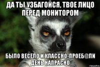 да ты узбагойся, твое лицо перед монитором было весело и классно-проеб@ли день напрасно