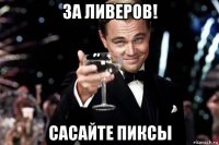 за ливеров! сасайте пиксы