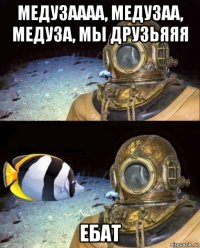 медузаааа, медузаа, медуза, мы друзьяяя ебат