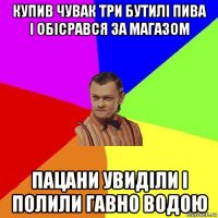 купив чувак три бутилі пива і обісрався за магазом пацани увиділи і полили гавно водою