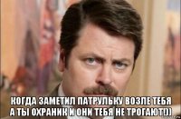  когда заметил патрульку возле тебя а ты охраник и они тебя не трогают!))