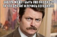 завтра может быть уже поздно?!! тк что дрочит и лечись сегодня!))) 