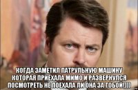  когда заметил патрульную машину которая приехала мимо и развернулся посмотреть не поехала ли она за тобой!)))