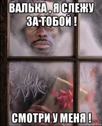 валька , я слежу за тобой ! смотри у меня !