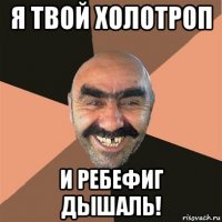 я твой холотроп и ребефиг дышаль!