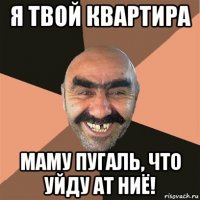 я твой квартира маму пугаль, что уйду ат ниё!