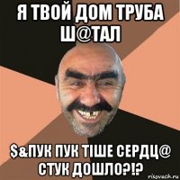 я твой дом труба ш@тал $&пук пук тiше сердц@ стук дошло?!?