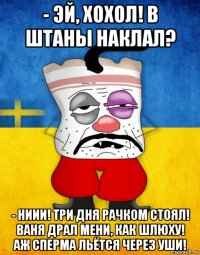 - эй, хохол! в штаны наклал? - ниии! три дня рачком стоял! ваня драл мени, как шлюху! аж сперма льётся через уши!