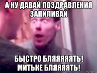 а ну давай поздравления запиливай быстро бляяяяять! митьке бляяяять!