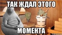 так ждал этого момента