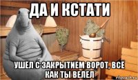 да и кстати ушёл с закрытием ворот, всё как ты велел