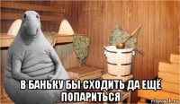  в баньку бы сходить да ещё попариться