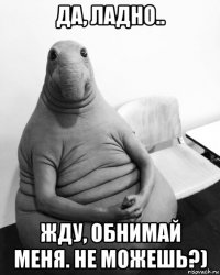 да, ладно.. жду, обнимай меня. не можешь?)