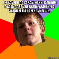 я эндурил по харду, жены к твоим годам- две уже было, сынок. на заднем ты сам не умеешь, 