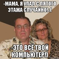 -мама, я упал с пятого этажа случайно! :( -это всё твой компьютер!)