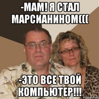 -мам! я стал марсианином((( -это все твой компьютер!!!