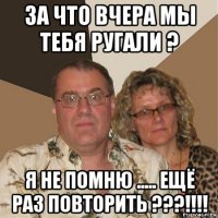 за что вчера мы тебя ругали ? я не помню ..... ещё раз повторить ???!!!!