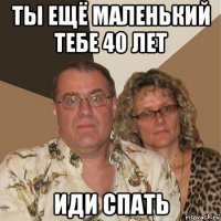 ты ещё маленький тебе 40 лет иди спать