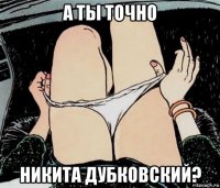 а ты точно никита дубковский?