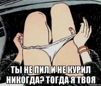  ты не пил и не курил никогда? тогда я твоя