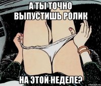 а ты точно выпустишь ролик на этой неделе?