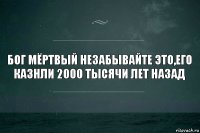 бог мёртвый незабывайте это,его казнли 2000 тысячи лет назад