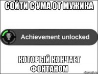 сойти с ума от мужика который кончает фонтаном