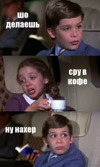 шо делаешь сру в кофе ну нахер