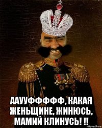  ааууффффф, какая женьщине, жинюсь, мамий клинусь! !!