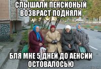 слышали пенсионый возвраст подняли бля мне 5 дней до аенсии остовалосью