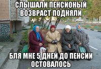 слышали пенсионый возвраст подняли бля мне 5 дней до пенсии остовалось