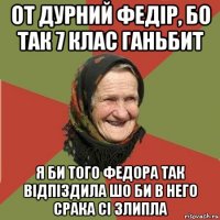 от дурний федір, бо так 7 клас ганьбит я би того федора так відпіздила шо би в него срака сі злипла