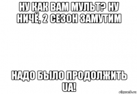 ну как вам мульт? ну ничё, 2 сезон замутим надо было продолжить ua!