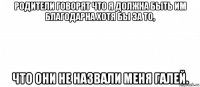 родители говорят что я должна быть им благодарна хотя бы за то, что они не назвали меня галей.