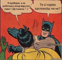 Я прийшов, а на робочому місці відсутнє пиво!!!Де паляна ? )) Ти сі курва заспокоїш чи нє?