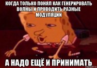 когда только понял как генерировать волны и проводить разные модуляции а надо ещё и принимать