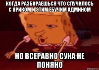 когда разбираешься что случилось с яриком и этим ебучим админом но всеравно сука не поняно